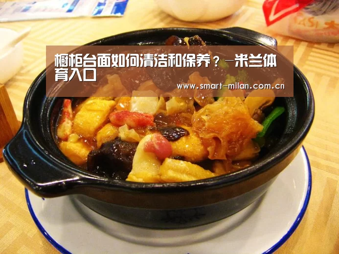 橱柜台面如何清洁和保养?-米兰体育入口(图1) 米兰电竞平台