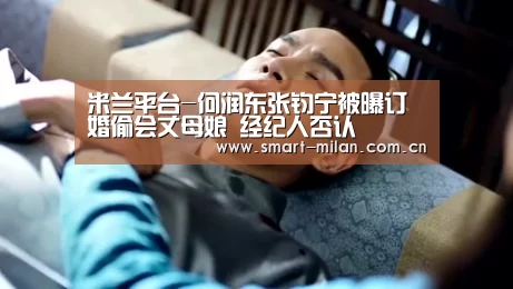 米兰平台-何润东张钧宁被曝订婚偷会丈母娘 经纪人否认(图1) 米兰电竞平台